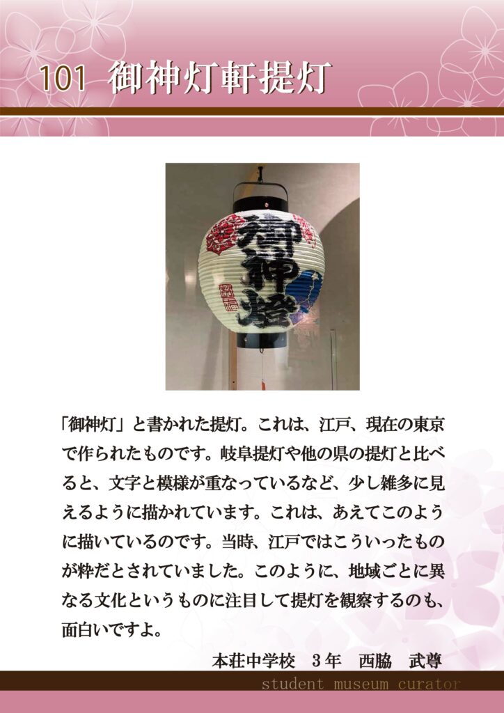 101御神灯軒提灯　「御神灯」と書かれた提灯。これは、江戸、現在の東京で作られたものです。岐阜提灯や他の県の提灯と比べると、文字の模様が重なっているなど、少し雑多に見えるように描かれています。これは、あえてこのように描いているのです。当時、江戸ではこういったものが粋だとされていました。このように、地域ごとに異なる文化というものに注目して提灯を観察するのも、面白いですよ。本荘中学校３年西脇武尊