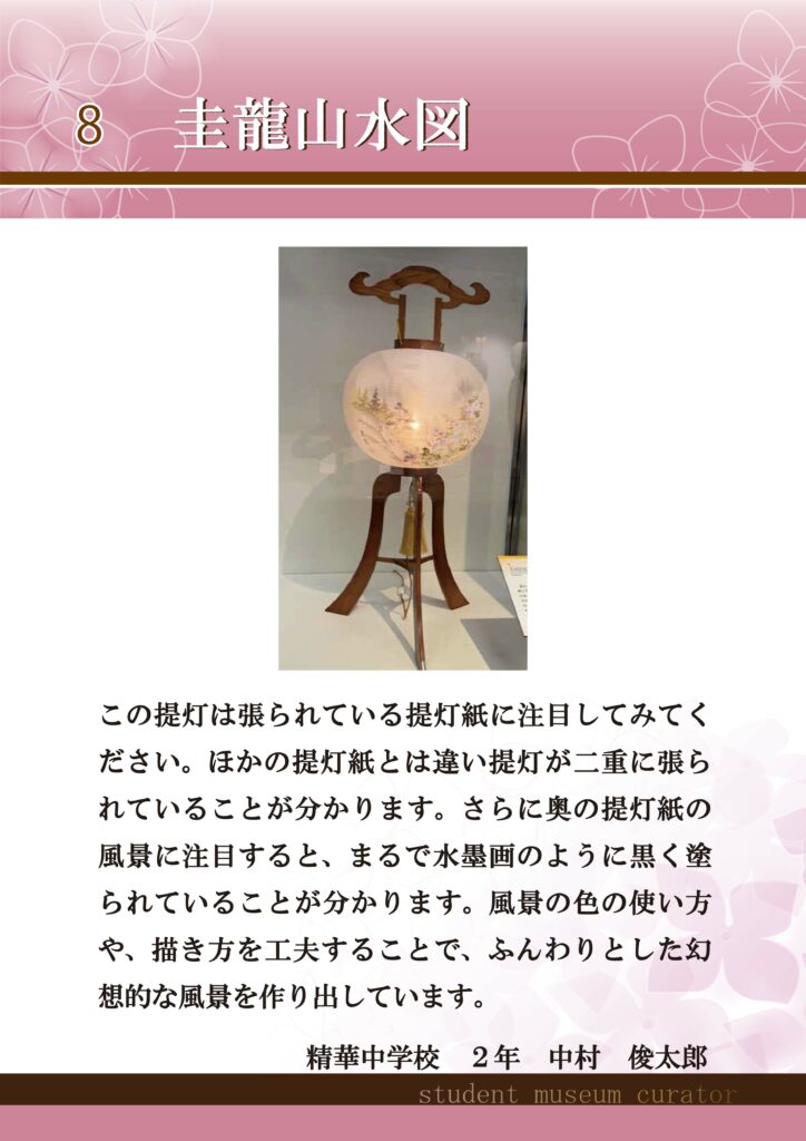 8圭龍山水図　この提灯は張られている提灯紙に注目してみてください。ほかの提灯紙とは違い提灯が二重に張られていることが分かります。さらに奥の提灯紙の風景に注目すると、まるで水墨画のように黒く塗られていることが分かります。風景の色の使い方や、描き方を工夫することで、ふんわりとした幻想的な風景を作り出しています。精華中学校2年中村俊太郎