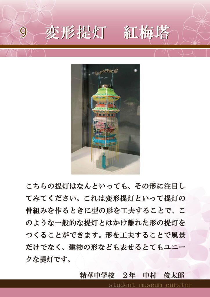 9変形提灯　紅梅塔　こちらの提灯はなんといっても、その形に注目してみてください。これは変形提灯といって提灯の骨組みを作るときに型の形を工夫することで、このような一般的な提灯とはかけ離れた形の提灯をつくることができます。形を工夫することで風景だけでなく、建物の形なども表せるとてもユニークな提灯です。精華中学校2年中村俊太郎