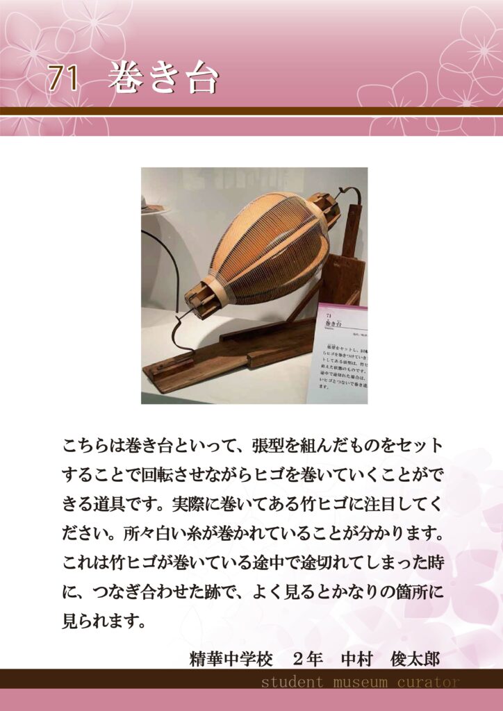 71巻き台　こちらは巻き台といって、張型を組んだものをセットすることで回転させながらヒゴを巻いていくことができる道具です。実際に巻いてある竹ヒゴに注目してください。所々白い糸が巻かれていることが分かります。これは竹ヒゴが巻いている途中で途切れてしまった時に、つなぎ合わせた跡で、よく見るとかなりの箇所に見られます。精華中学校2年中村俊太郎