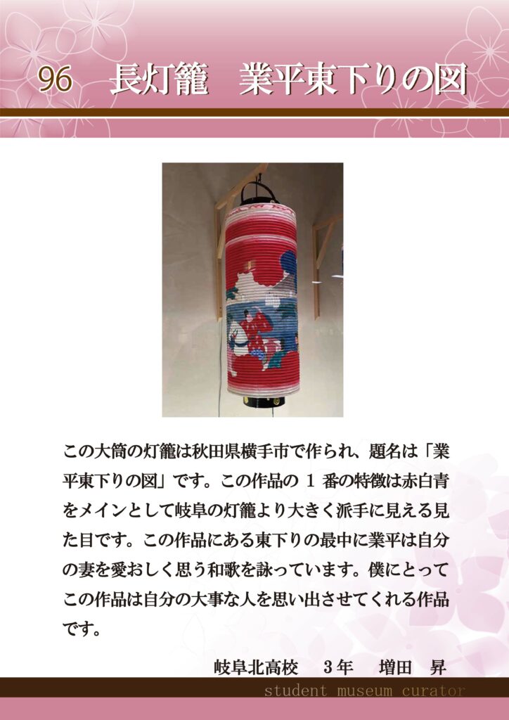 96長灯籠　業平東下りの図　この大筒の灯籠は秋田県横手市で作られ、題名は「業平東下りの図」です。この作品の1番の特徴は赤白青をメインとして岐阜の灯籠より大きく派手に見える見た目です。この作品にある東下りの最中に業平は自分の妻を愛おしく思う和歌を詠っています。僕にとってこの作品は自分の大事な人を思い出させてくれる作品です。　岐阜北高校3年増田昇