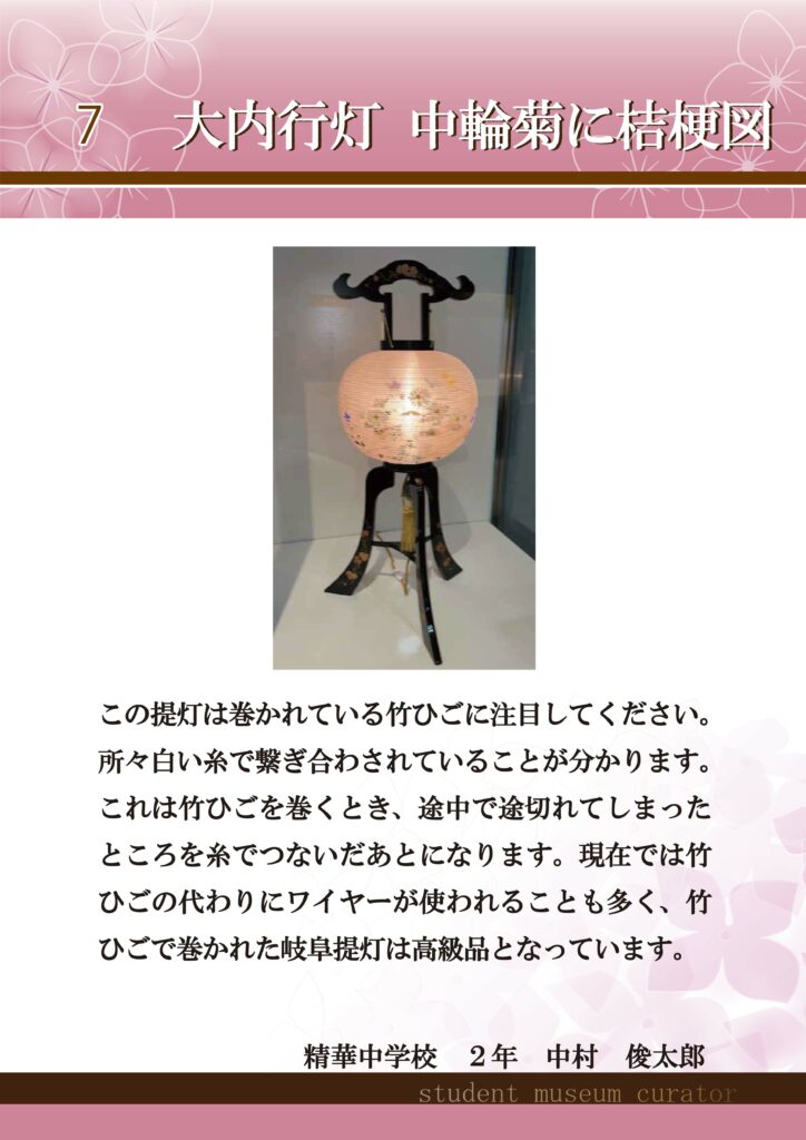 7大内行灯　中輪菊に桔梗図　この提灯は巻かれている竹ひごに注目してください。所々白い糸で繋ぎ合わされていることが分かります。これは竹ひごを巻くとき、途中で途切れてしまったところを糸でつないだあとになります。現在では竹ひごの代わりにワイヤーが使われることも多く、竹ひごで巻かれた岐阜提灯は高級品となっています。精華中学校2年中村俊太郎