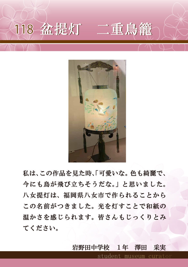 118盆提灯　二重鳥籠　私は、この作品を見た時、「可愛いな。色も綺麗で、今にも鳥が飛び立ちそうだな。」と思いました。八女提灯は、福岡県八女市で作られることからこの名前がつきました。光を灯すことで和紙の温かさを感じられます。皆さんもじっくりとみてください。岩野田中学校1年澤田采実