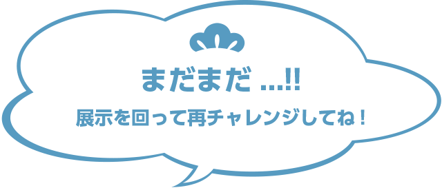 まだまだ...!!展示を回ってもういちどチャレンジしてね！