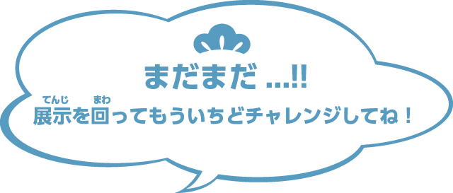 まだまだ...!!展示を回ってもういちどチャレンジしてね！