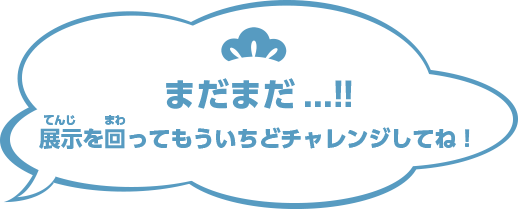 まだまだ...!!展示を回ってもういちどチャレンジしてね！